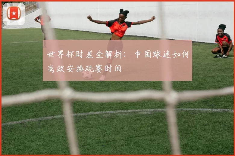 世界杯时差全解析：中国球迷如何高效安排观赛时间