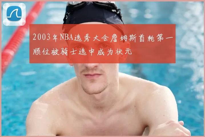 2003年NBA选秀大会詹姆斯首轮第一顺位被骑士选中成为状元