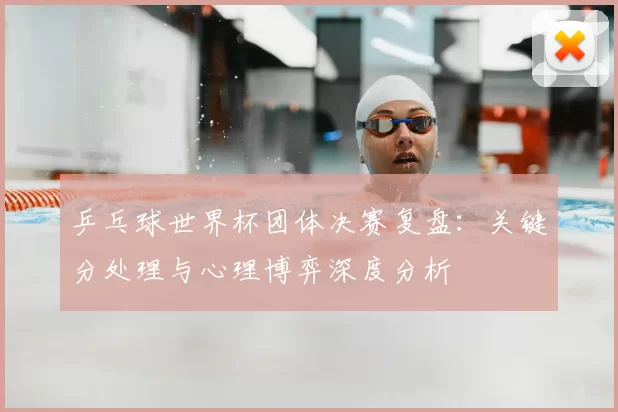 乒乓球世界杯团体决赛复盘：关键分处理与心理博弈深度分析