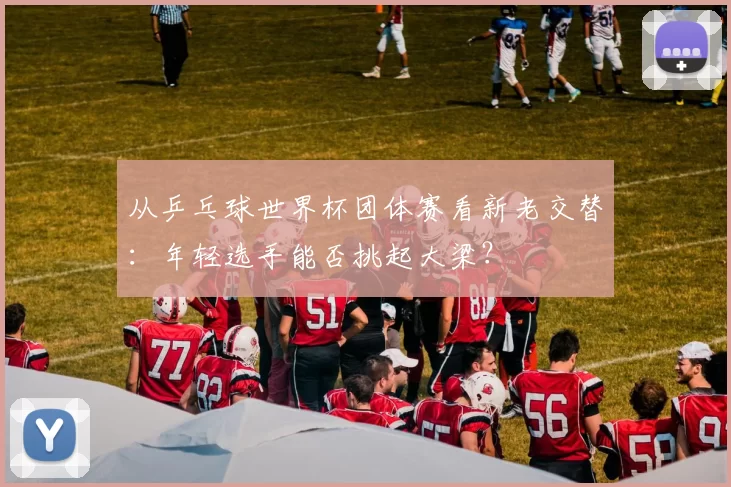 从乒乓球世界杯团体赛看新老交替：年轻选手能否挑起大梁？