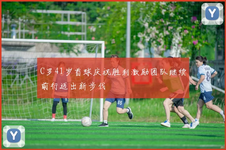 C罗41岁首球庆祝胜利激励团队继续前行迈出新步伐