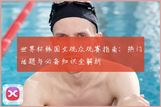 世界杯韩国女观众观赛指南：热门话题与必备知识全解析
