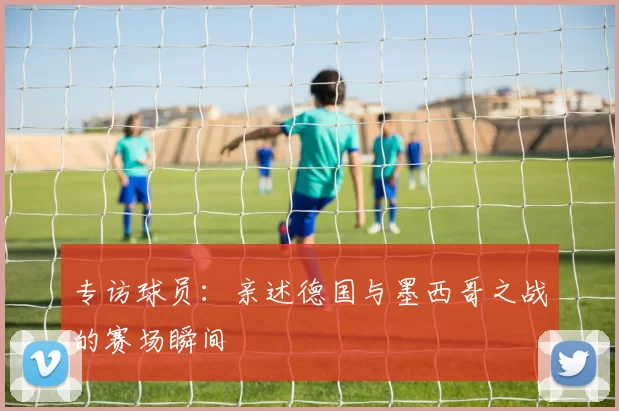 专访球员：亲述德国与墨西哥之战的赛场瞬间