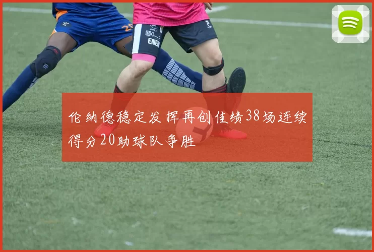伦纳德稳定发挥再创佳绩38场连续得分20助球队争胜