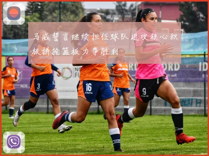 马威誓言继续担任球队进攻核心积极拼抢篮板力争胜利