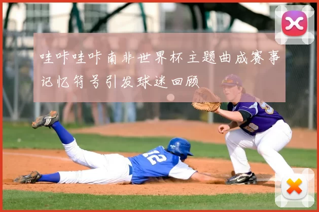 哇咔哇咔南非世界杯主题曲成赛事记忆符号引发球迷回顾