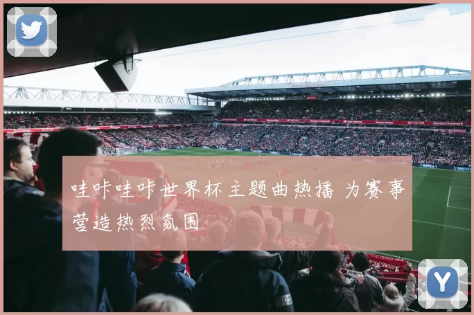 哇咔哇咔世界杯主题曲热播 为赛事营造热烈氛围
