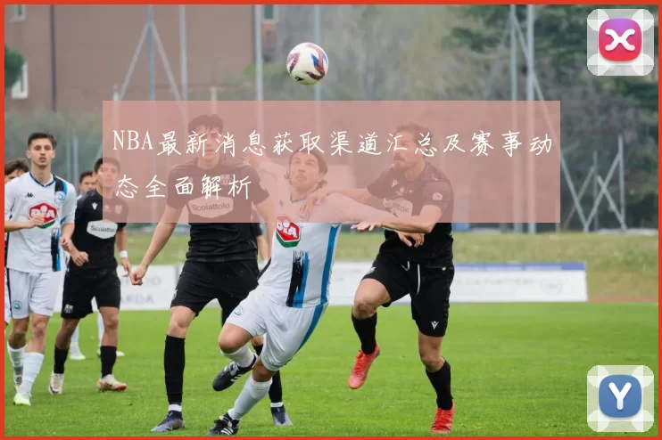 NBA最新消息获取渠道汇总及赛事动态全面解析