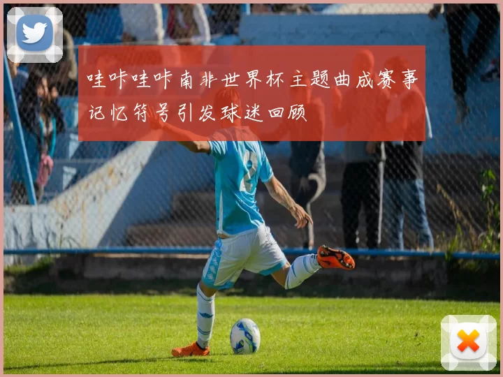 哇咔哇咔南非世界杯主题曲成赛事记忆符号引发球迷回顾