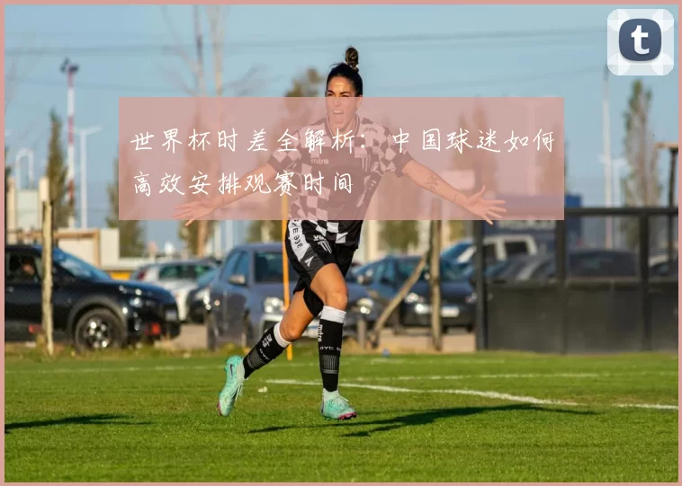 世界杯时差全解析：中国球迷如何高效安排观赛时间