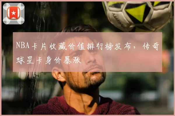 NBA卡片收藏价值排行榜发布，传奇球星卡身价暴涨