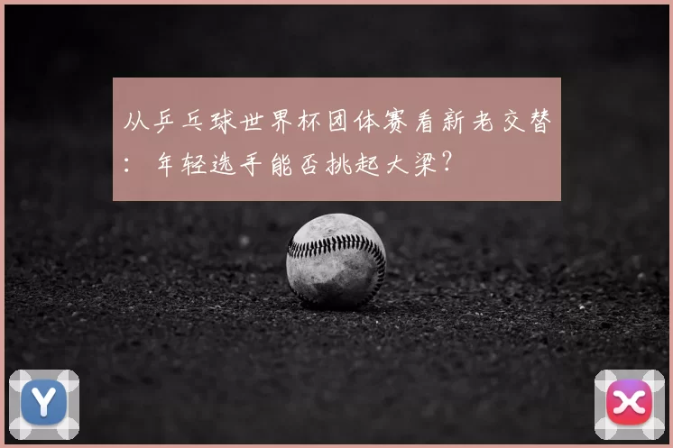 从乒乓球世界杯团体赛看新老交替：年轻选手能否挑起大梁？