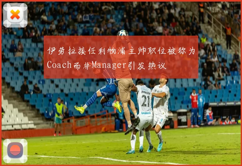 伊劳拉接任利物浦主帅职位被称为Coach而非Manager引发热议