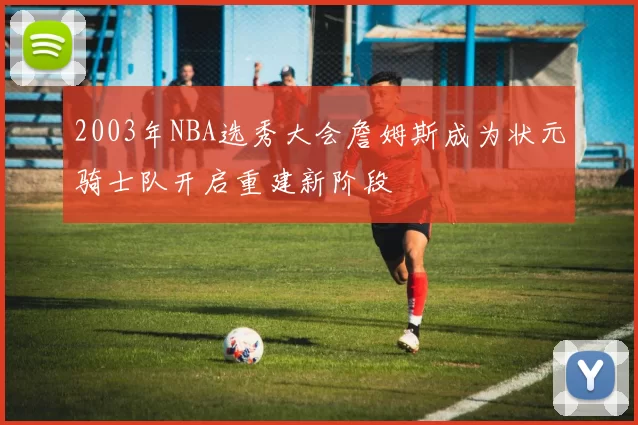 2003年NBA选秀大会詹姆斯成为状元骑士队开启重建新阶段