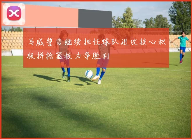 马威誓言继续担任球队进攻核心积极拼抢篮板力争胜利