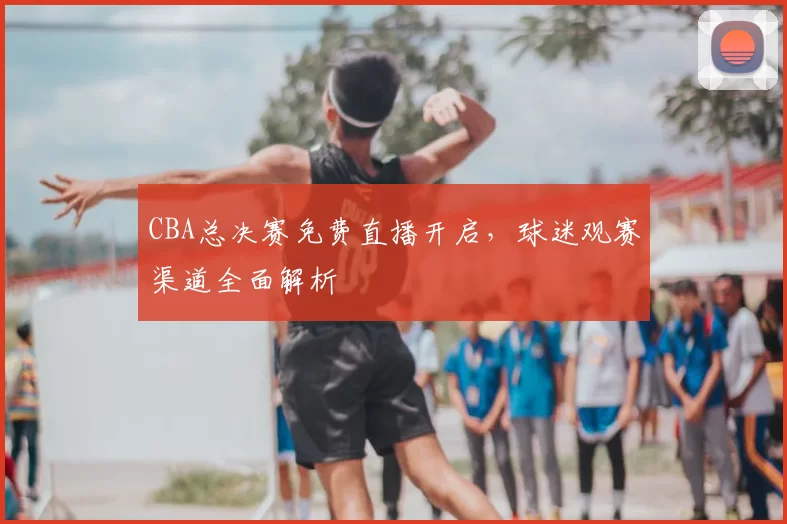 CBA总决赛免费直播开启，球迷观赛渠道全面解析