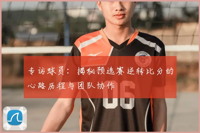 专访球员：揭秘预选赛逆转比分的心路历程与团队协作