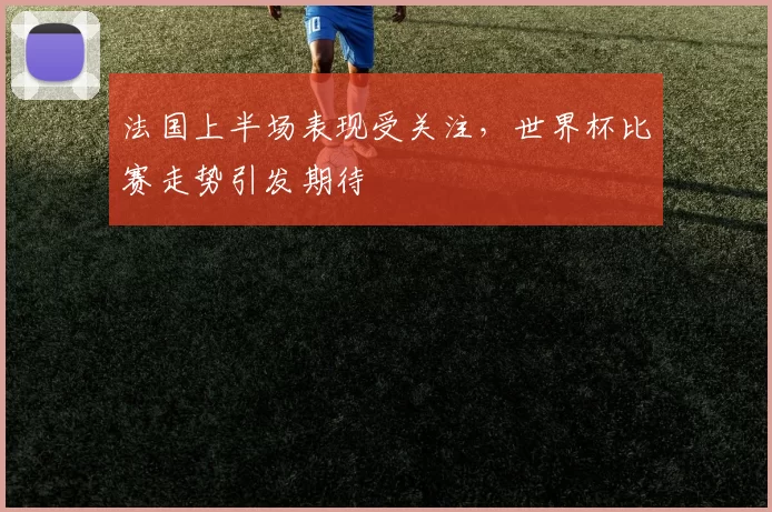 法国上半场表现受关注，世界杯比赛走势引发期待
