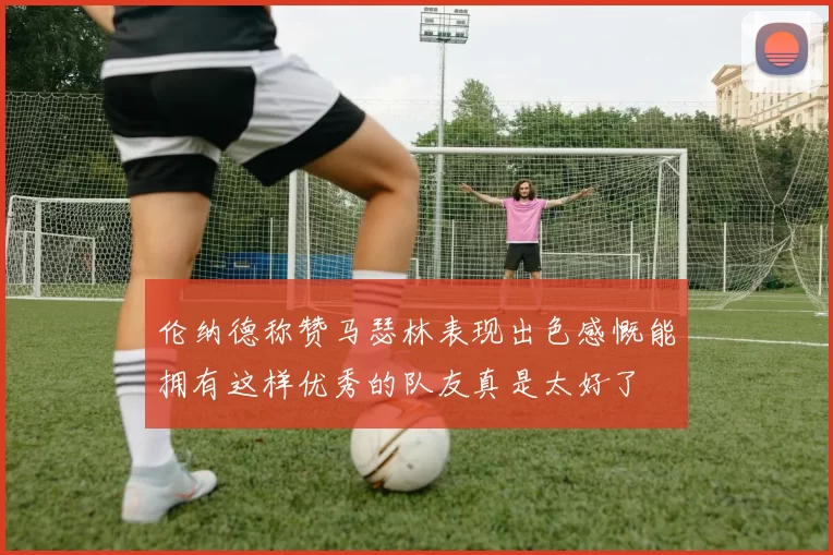伦纳德称赞马瑟林表现出色感慨能拥有这样优秀的队友真是太好了