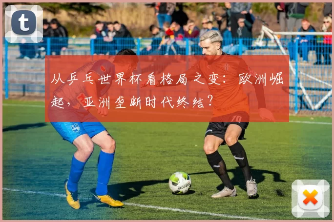 从乒乓世界杯看格局之变：欧洲崛起，亚洲垄断时代终结？