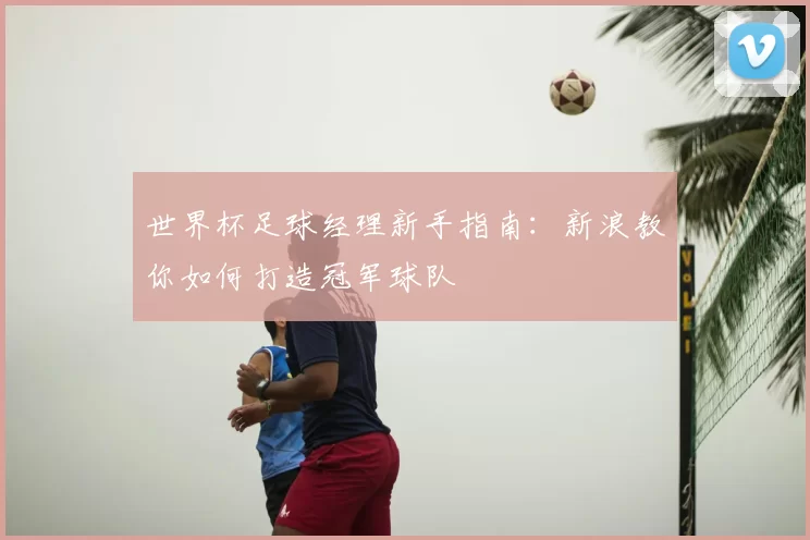 世界杯足球经理新手指南:新浪教你如何打造冠军球队