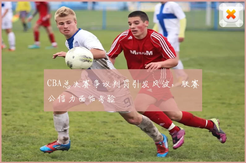 CBA总决赛争议判罚引发风波，联赛公信力面临考验