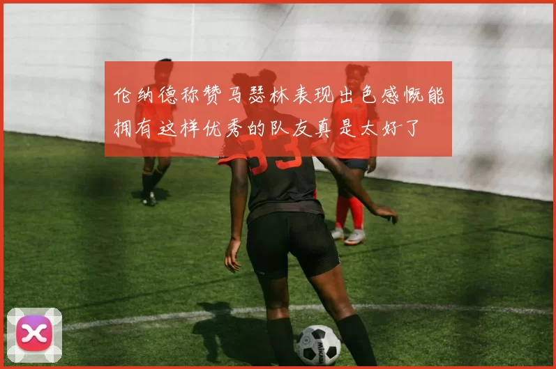 伦纳德称赞马瑟林表现出色感慨能拥有这样优秀的队友真是太好了