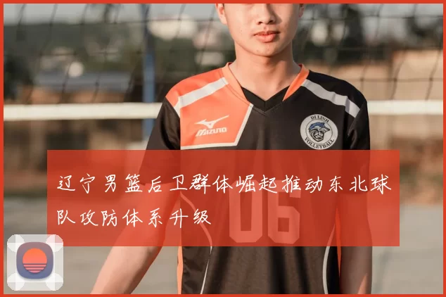 辽宁男篮后卫群体崛起推动东北球队攻防体系升级