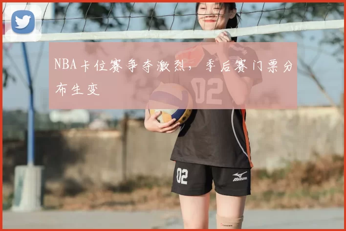 NBA卡位赛争夺激烈，季后赛门票分布生变