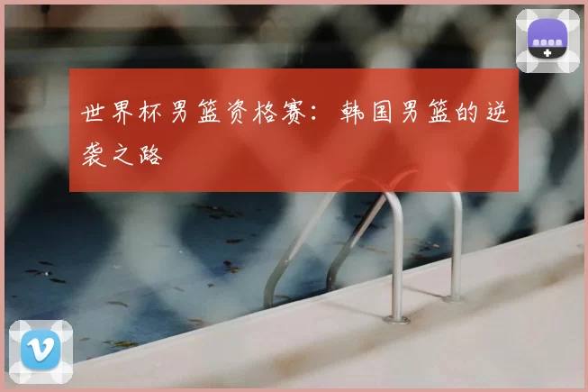 世界杯男篮资格赛：韩国男篮的逆袭之路