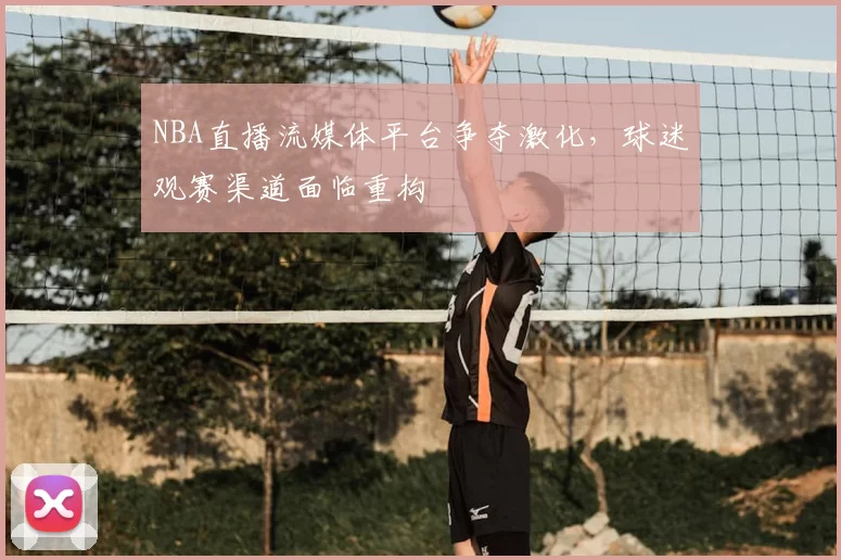 NBA直播流媒体平台争夺激化，球迷观赛渠道面临重构