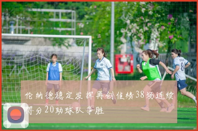 伦纳德稳定发挥再创佳绩38场连续得分20助球队争胜