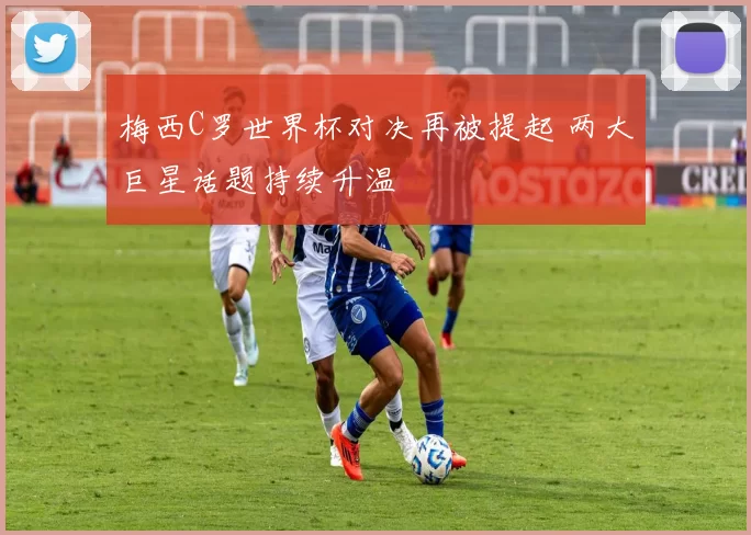 梅西C罗世界杯对决再被提起 两大巨星话题持续升温