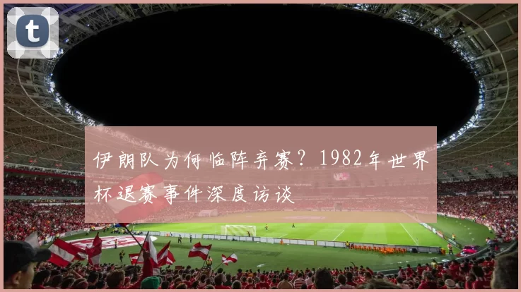 伊朗队为何临阵弃赛？1982年世界杯退赛事件深度访谈