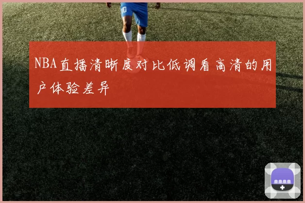 NBA直播清晰度对比低调看高清的用户体验差异