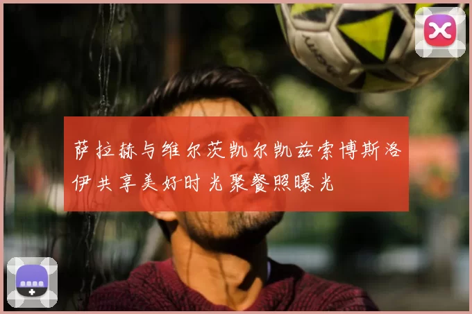 萨拉赫与维尔茨凯尔凯兹索博斯洛伊共享美好时光聚餐照曝光