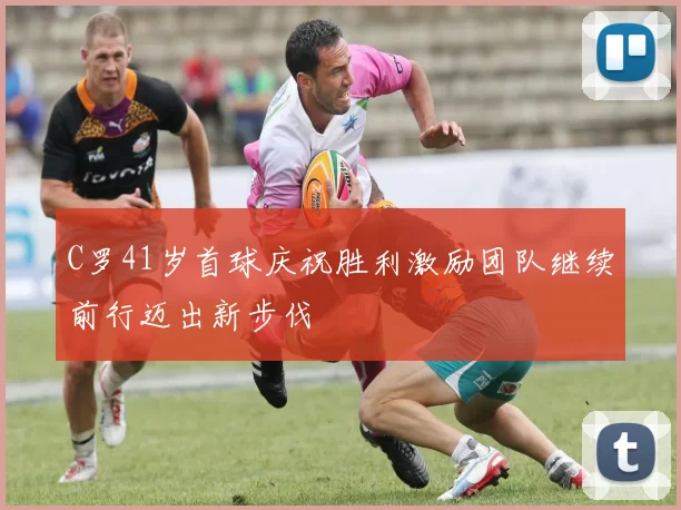 C罗41岁首球庆祝胜利激励团队继续前行迈出新步伐