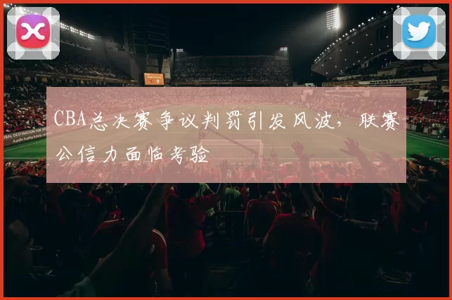 CBA总决赛争议判罚引发风波，联赛公信力面临考验